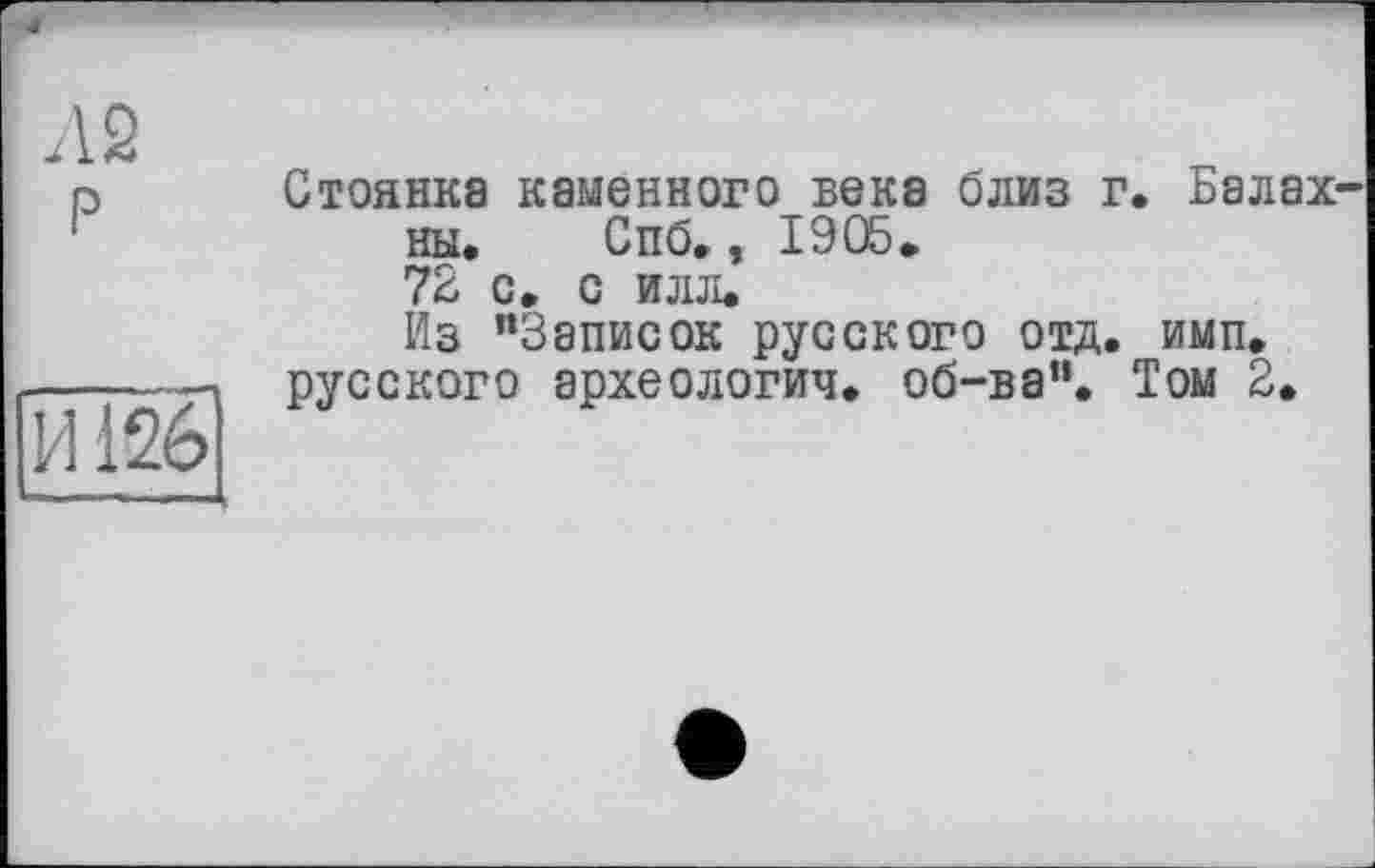 ﻿I Л 2 P
ÏÏÎ26
Стоянка каменного века близ : ны. Спб., 1905* 72 с. с илл.
Из "Записок русского отд. русского археологии, об-ва".
. Балах-
имп.
Том 2.